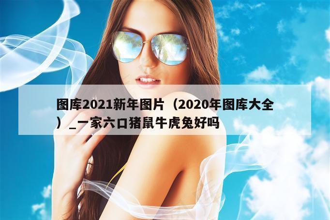 图库2021新年图片（2020年图库大全）_一家六口猪鼠牛虎兔好吗
